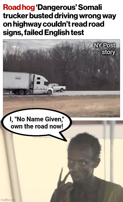 Democrats doing ANYTHING to destroy the country, even giving these muppets CDLs | NY Post
story; I, "No Name Given,"
own the road now! | image tagged in look at me,memes,commercial drivers license,democrats,destruction of america,tractor trailers | made w/ Imgflip meme maker