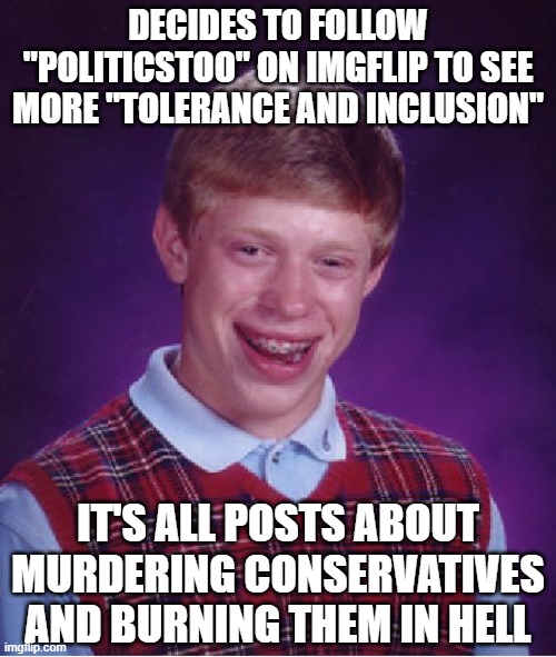 I'm not saying leftists online are hatefu-yesiam | DECIDES TO FOLLOW "POLITICSTOO" ON IMGFLIP TO SEE MORE "TOLERANCE AND INCLUSION"; IT'S ALL POSTS ABOUT MURDERING CONSERVATIVES AND BURNING THEM IN HELL | image tagged in memes,bad luck brian,leftist hypocrisy,liberal hypocrisy,leftist hatred,hatred | made w/ Imgflip meme maker