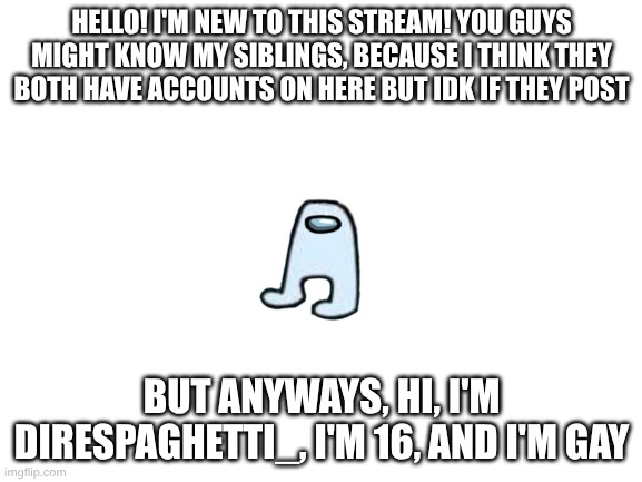 HEllo! | HELLO! I'M NEW TO THIS STREAM! YOU GUYS MIGHT KNOW MY SIBLINGS, BECAUSE I THINK THEY BOTH HAVE ACCOUNTS ON HERE BUT IDK IF THEY POST; BUT ANYWAYS, HI, I'M DIRESPAGHETTI_, I'M 16, AND I'M GAY | image tagged in blank white template | made w/ Imgflip meme maker