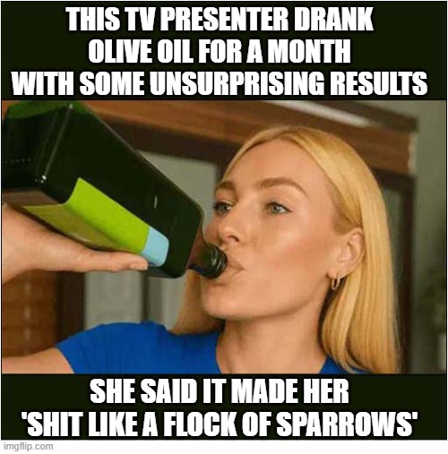 Don't Fall For This Annoying Advert ! | THIS TV PRESENTER DRANK OLIVE OIL FOR A MONTH WITH SOME UNSURPRISING RESULTS; SHE SAID IT MADE HER
'SHIT LIKE A FLOCK OF SPARROWS' | image tagged in annoying,adverts,drinking,olive oil,diarrhea | made w/ Imgflip meme maker