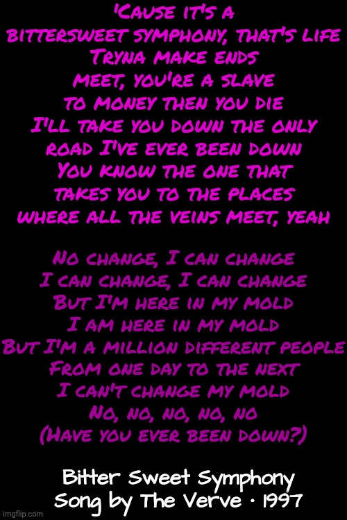 Bitter Sweet Symphony by The Verve ‧ 1997 | 'Cause it's a bittersweet symphony, that's life
Tryna make ends meet, you're a slave to money then you die
I'll take you down the only road I've ever been down
You know the one that takes you to the places where all the veins meet, yeah; No change, I can change
I can change, I can change
But I'm here in my mold
I am here in my mold
But I'm a million different people
From one day to the next
I can't change my mold
No, no, no, no, no
(Have you ever been down?); Bitter Sweet Symphony
Song by The Verve ‧ 1997 | image tagged in memes,music,bitter,sweet,symphony,love | made w/ Imgflip meme maker