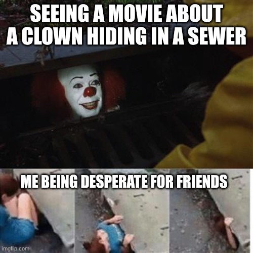 pennywise in sewer | SEEING A MOVIE ABOUT A CLOWN HIDING IN A SEWER; ME BEING DESPERATE FOR FRIENDS | image tagged in pennywise in sewer | made w/ Imgflip meme maker