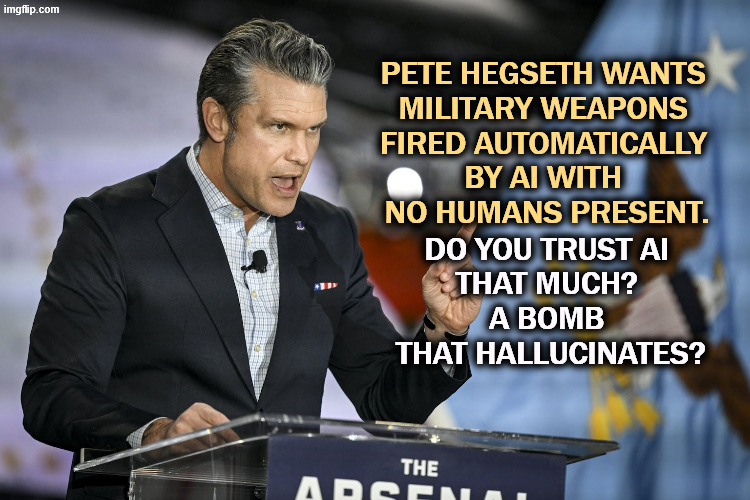 Of course, Trump came down on the wrong side. He likes robots killing people without human guidance. | PETE HEGSETH WANTS 
MILITARY WEAPONS 
FIRED AUTOMATICALLY 
BY AI WITH 
NO HUMANS PRESENT. DO YOU TRUST AI 
THAT MUCH? 
A BOMB 
THAT HALLUCINATES? | image tagged in pete hegseth,war,defense,ai,robots,weapons | made w/ Imgflip meme maker
