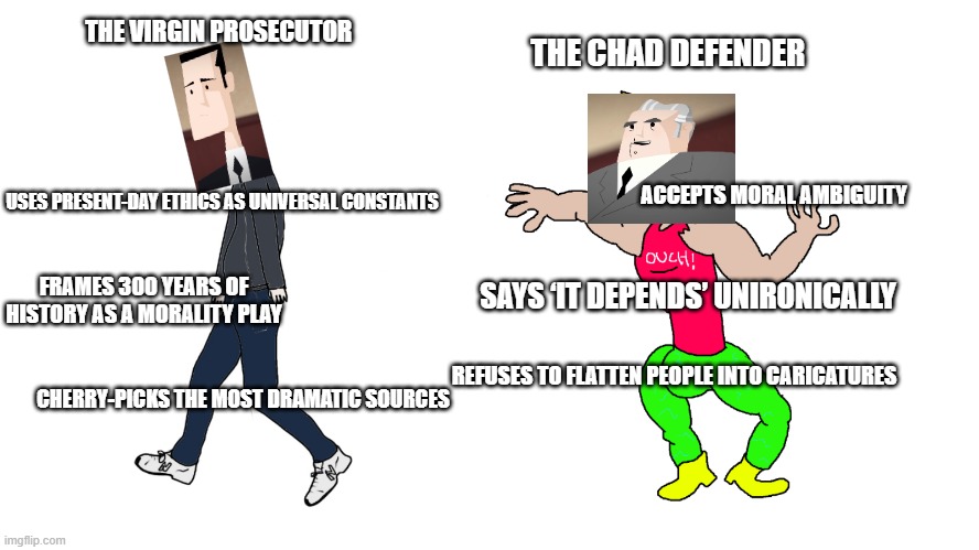 when you actually start reading history | THE VIRGIN PROSECUTOR; THE CHAD DEFENDER; ACCEPTS MORAL AMBIGUITY; USES PRESENT-DAY ETHICS AS UNIVERSAL CONSTANTS; FRAMES 300 YEARS OF HISTORY AS A MORALITY PLAY; SAYS ‘IT DEPENDS’ UNIRONICALLY; REFUSES TO FLATTEN PEOPLE INTO CARICATURES; CHERRY-PICKS THE MOST DRAMATIC SOURCES | image tagged in chad vs virgin | made w/ Imgflip meme maker