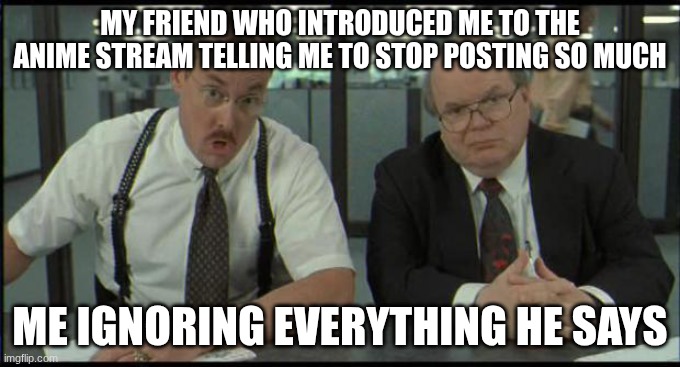 I rilly do post to much tho | MY FRIEND WHO INTRODUCED ME TO THE ANIME STREAM TELLING ME TO STOP POSTING SO MUCH; ME IGNORING EVERYTHING HE SAYS | image tagged in office space bobs,anime | made w/ Imgflip meme maker