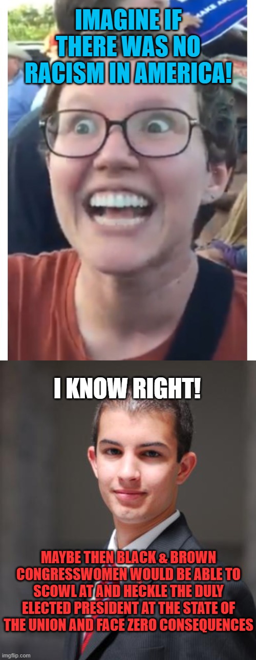 IMAGINE IF THERE WAS NO RACISM IN AMERICA! I KNOW RIGHT! MAYBE THEN BLACK & BROWN CONGRESSWOMEN WOULD BE ABLE TO SCOWL AT AND HECKLE THE DULY ELECTED PRESIDENT AT THE STATE OF THE UNION AND FACE ZERO CONSEQUENCES | image tagged in memes,leftist,racism,congress,trump,president | made w/ Imgflip meme maker