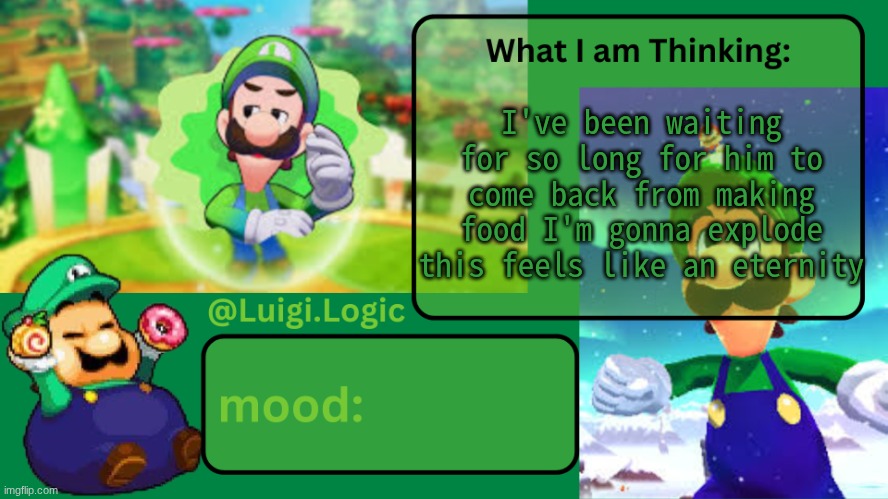 Luigi.Logic Temp | I've been waiting for so long for him to come back from making food I'm gonna explode this feels like an eternity | image tagged in luigi logic temp | made w/ Imgflip meme maker
