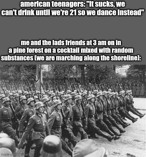 German Soldiers Marching | american teenagers: "it sucks, we can't drink until we're 21 so we dance instead"; me and the lads friends at 3 am on in a pine forest on a cocktail mixed with random substances (we are marching along the shoreline): | image tagged in german soldiers marching | made w/ Imgflip meme maker