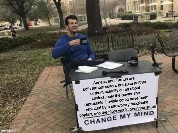 Unpopular opinion on Ancient Lit | Aeneas and Turnus are both terrible suitors because neither of them actually cares about Lavinia, only the power she represents. Lavinia could have been replaced by a strawberry milkshake poptart, and the story would been the same | image tagged in memes,change my mind | made w/ Imgflip meme maker