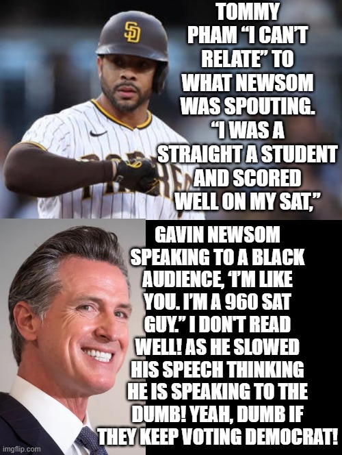 That is RACIST!!! | TOMMY PHAM “I CAN’T RELATE” TO WHAT NEWSOM WAS SPOUTING. “I WAS A STRAIGHT A STUDENT AND SCORED WELL ON MY SAT,”; GAVIN NEWSOM SPEAKING TO A BLACK AUDIENCE, ‘I’M LIKE YOU. I’M A 960 SAT GUY.” I DON'T READ WELL! AS HE SLOWED HIS SPEECH THINKING HE IS SPEAKING TO THE DUMB! YEAH, DUMB IF THEY KEEP VOTING DEMOCRAT! | image tagged in that's racist | made w/ Imgflip meme maker