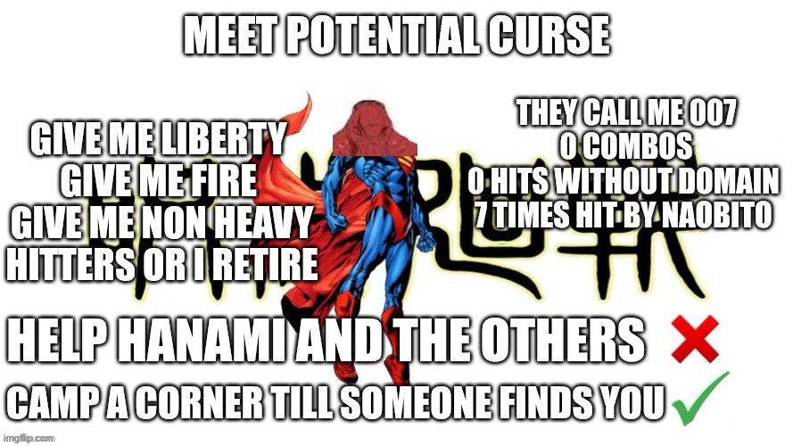 Potential man (blank) | MEET POTENTIAL CURSE; GIVE ME LIBERTY 
GIVE ME FIRE 
GIVE ME NON HEAVY HITTERS OR I RETIRE; THEY CALL ME 007
0 COMBOS
0 HITS WITHOUT DOMAIN 
7 TIMES HIT BY NAOBITO; HELP HANAMI AND THE OTHERS; CAMP A CORNER TILL SOMEONE FINDS YOU | image tagged in potential man blank | made w/ Imgflip meme maker