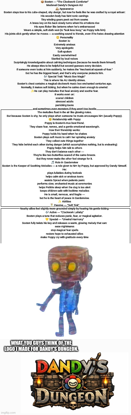 Boxten (Dandy's Dungeon AU) lore (sorry if it's hard to read I made it as big as I could) (mod note: nah its fine we can zoom in | 📦 Boxten — “The Clockwork Comforter”
Medieval Dandy’s Dungeon AU
🕰 Appearance
Boxten stays true to his cube-shaped, shy design, but now he feels like he was crafted by a royal artisan:
His wooden body has faint runic carvings
Tiny winding gears peek out from seams
A brass key on his back slowly turns when his emotions rise
His eyes flicker like lanterns when he’s embarrassed
Wears a simple, soft cloth vest (to “look less boxy,” as Poppy tells him)
His joints click gently when he moves — a soothing sound to friends, even if he hates drawing attention

😳 Personality
Boxten is:
Extremely anxious
Very apologetic
Soft-spoken
Easily overwhelmed
Startled by loud noises
Surprisingly knowledgeable about calming techniques (because he needs them himself)
He always tries to be helpful but second-guesses every decision.
If someone even looks at him suddenly, he makes the “mechanical squeak-of-fear.”
But he has the biggest heart, and that’s why everyone protects him.

🎶 Special Trait: “Music Box Magic”
This is where his AU identity shines.
Boxten’s chest contains a magical clockwork music box enchanted centuries ago.
Normally, it makes soft ticking, but when he calms down enough to unwind:
✨He can play melodies that heal anxiety and soothe fear.
It works even on:
scared children
stressed adults
panicking toons
and sometimes even monsters if they aren’t too hostile
The melodies float in the air like glowing notes.
But because Boxten is shy, he only plays when someone he trusts encourages him (usually Poppy).

🥺 Relationship with Poppy
Poppy is Boxten’s true best friend.
They share fear, nerves, and a gentle emotional wavelength.
How their friendship works:
Poppy holds his hand when he shakes
Boxten plays soft music to calm her spiraling anxiety
They collect cute things together
They hide behind each other during danger (which accomplishes nothing, but is endearing)
Poppy helps him talk to others
They don’t balance each other —
They're like two butterflies scared of the same breeze.
But they never make the other feel strange for it.

🎵 Role in Gardenview
Boxten is the Keeper of Soothing Melodies — a role given to him by Poppy, but approved by Dandy himself.
He:
plays lullabies during festivals
helps calm sick or anxious toons
assists Sprout when patients panic
performs slow, enchanted music at ceremonies
helps Pebble sleep when the dog is too alert
keeps children safe with bedtime melodies
He is small, nervous, and fragile —
but he is the heart of peace in Gardenview.

✨ Abilities
⏳ Passive — “Soft Tick”
Nearby allies feel slightly more grounded simply by hearing his gentle ticking.
🎶 Active — “Clockwork Lullaby”
Boxten plays a tune that reduces panic, fear, or magical agitation.
💛 Special — “Unwind Harmony”
Boxten fully twists his key and releases a warm, glowing melody that can:
ease nightmares
stop magical fear spells
restore hope to exhausted allies
make Poppy cry with gratitude every time; WHAT YOU GUYS THINK OF THE LOGO I MADE FOR DANDY'S DUNGEON. | image tagged in dandy's world,roblox,drawing,lore,au,dandy's dungeon | made w/ Imgflip meme maker