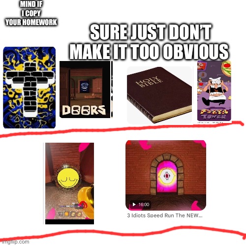 Grace copy’s door’s, The bible’s and pizza tower’s homework ( based off of all of em ) | MIND IF I COPY YOUR HOMEWORK; SURE JUST DON’T MAKE IT TOO OBVIOUS | image tagged in memes,blank transparent square | made w/ Imgflip meme maker