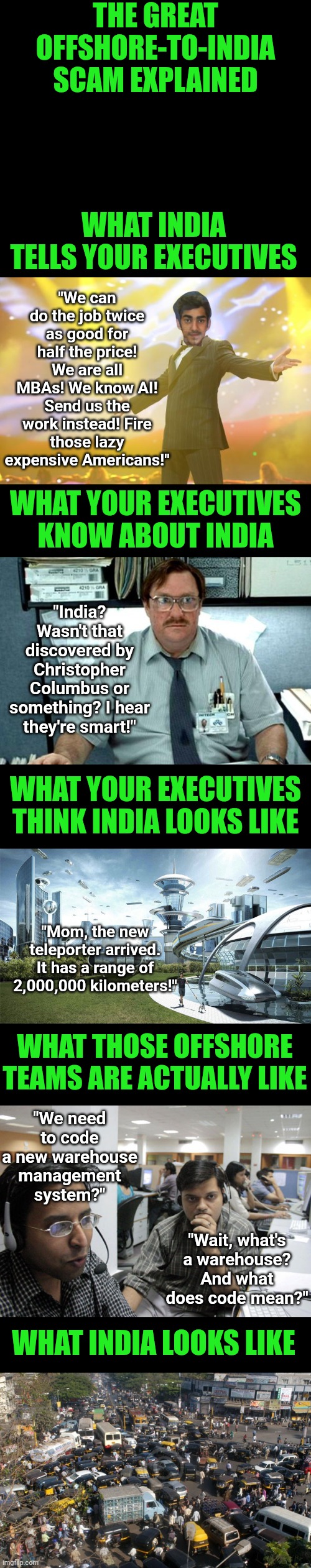 The greatest scam is not Somali daycares..... its the belief India is a technological powerhouse! | THE GREAT OFFSHORE-TO-INDIA SCAM EXPLAINED; "We can do the job twice as good for half the price! We are all MBAs! We know AI! Send us the work instead! Fire those lazy expensive Americans!"; WHAT INDIA TELLS YOUR EXECUTIVES; WHAT YOUR EXECUTIVES KNOW ABOUT INDIA; "India? Wasn't that discovered by Christopher Columbus or something? I hear they're smart!"; WHAT YOUR EXECUTIVES THINK INDIA LOOKS LIKE; "Mom, the new teleporter arrived. It has a range of 2,000,000 kilometers!"; WHAT THOSE OFFSHORE TEAMS ARE ACTUALLY LIKE; "We need to code a new warehouse management system?"; "Wait, what's a warehouse? And what does code mean?"; WHAT INDIA LOOKS LIKE | image tagged in indian call center,business,reality check,working,the truth,india | made w/ Imgflip meme maker