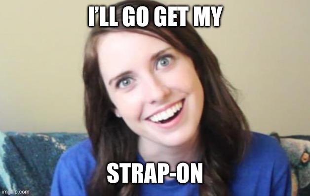 I’LL GO GET MY STRAP-ON | image tagged in overly obsessed girlfriend | made w/ Imgflip meme maker