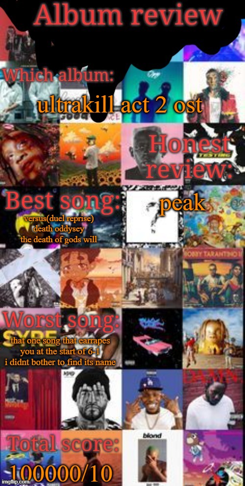 Album review | ultrakill act 2 ost; peak; versus(duel reprise)
death oddysey
the death of gods will; that one song that earrapes you at the start of 6-1 i didnt bother to find its name; 100000/10 | image tagged in album review | made w/ Imgflip meme maker