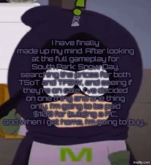 Yeah. I'm tired, guys. | I have finally made up my mind. After looking at the full gameplay for South Park: Snow Day, searching the prices for both TSoT and TFBW, and seeing if they're on sale. I've decided on one thing and one thing only. I'm going to be paid $100 for building a PC, and when I get home, I'm going to buy... | image tagged in i'm tired guys | made w/ Imgflip meme maker