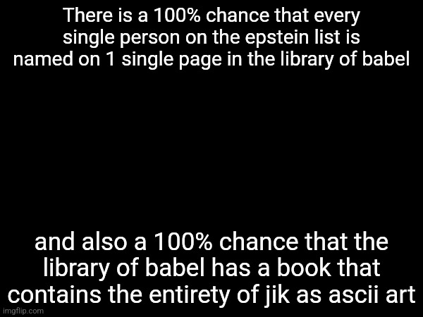 There is a 100% chance that every single person on the epstein list is named on 1 single page in the library of babel; and also a 100% chance that the library of babel has a book that contains the entirety of jik as ascii art | made w/ Imgflip meme maker