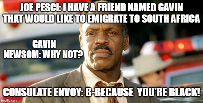Lethal Weapon Danny Glover | JOE PESCI: I HAVE A FRIEND NAMED GAVIN THAT WOULD LIKE TO EMIGRATE TO SOUTH AFRICA; GAVIN NEWSOM: WHY NOT? CONSULATE ENVOY: B-BECAUSE  YOU'RE BLACK! | image tagged in memes,lethal weapon danny glover,democrats,california,black,lol | made w/ Imgflip meme maker