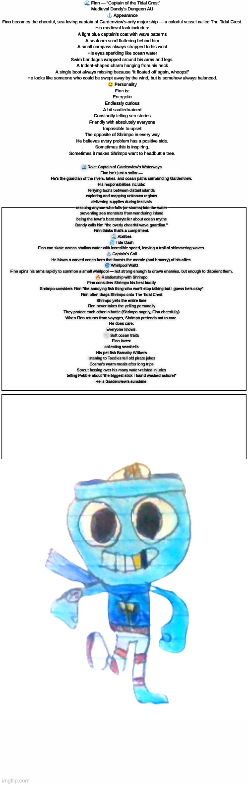 Finn (Dandy's Dungeon AU) lore (sorry if it's hard to read I made it as big as I could) | 🌊 Finn — “Captain of the Tidal Crest”
Medieval Dandy’s Dungeon AU
⚓ Appearance
Finn becomes the cheerful, sea-loving captain of Gardenview’s only major ship — a colorful vessel called The Tidal Crest.
His medieval look includes:
A light blue captain’s coat with wave patterns
A seafoam scarf fluttering behind him
A small compass always strapped to his wrist
His eyes sparkling like ocean water
Swim bandages wrapped around his arms and legs 
A trident-shaped charm hanging from his neck
A single boot always missing because “it floated off again, whoops!”
He looks like someone who could be swept away by the wind, but is somehow always balanced.

😃 Personality
Finn is:
Energetic
Endlessly curious
A bit scatterbrained
Constantly telling sea stories
Friendly with absolutely everyone
Impossible to upset
The opposite of Shrimpo in every way
He believes every problem has a positive side.
Sometimes this is inspiring.
Sometimes it makes Shrimpo want to headbutt a tree. 🛳 Role: Captain of Gardenview’s Waterways
Finn isn’t just a sailor —
He's the guardian of the rivers, lakes, and ocean paths surrounding Gardenview.
His responsibilities include:
ferrying toons between distant islands
exploring and mapping unknown regions
delivering supplies during festivals
rescuing anyone who falls (or storms) into the water
preventing sea monsters from wandering inland
being the town’s best storyteller about ocean myths
Dandy calls him “the overly cheerful wave guardian.”
Finn thinks that’s a compliment.

🌊 Abilities
💦 Tide Dash
Finn can skate across shallow water with incredible speed, leaving a trail of shimmering waves.
⚓ Captain’s Call
He blows a carved conch horn that boosts the morale (and bravery) of his allies.
🌀 Whirlpool Waltz
Finn spins his arms rapidly to summon a small whirlpool — not strong enough to drown enemies, but enough to disorient them.

🔥 Relationship with Shrimpo
Finn considers Shrimpo his best buddy
Shrimpo considers Finn “the annoying fish thing who won’t stop talking but I guess he’s okay”
Finn often drags Shrimpo onto The Tidal Crest
Shrimpo yells the entire time
Finn never takes the yelling personally
They protect each other in battle (Shrimpo angrily, Finn cheerfully)
When Finn returns from voyages, Shrimpo pretends not to care.
He does care.
Everyone knows.

🐚 Soft ocean traits
Finn loves:
collecting seashells
His pet fish Barnaby Wilikers
listening to Toodles tell old pirate jokes
Cosmo’s warm meals after long trips
Sprout fussing over his many water-related injuries
telling Pebble about “the biggest stick I found washed ashore!”
He is Gardenview’s sunshine. | image tagged in dandy's dungeon,au,lore,roblox,dandy's world | made w/ Imgflip meme maker
