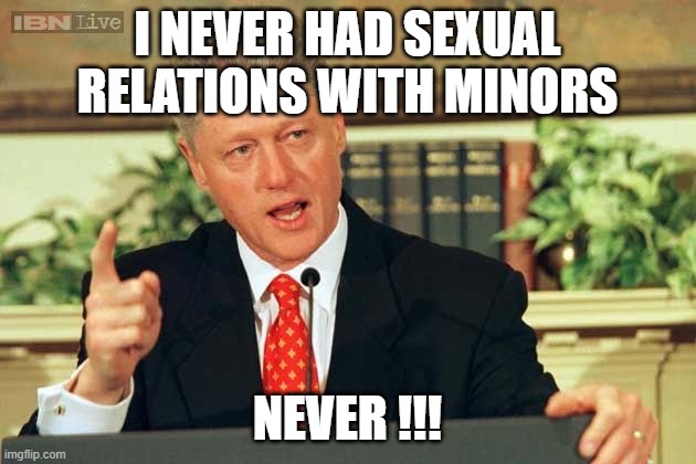I think I heard that before... | I NEVER HAD SEXUAL RELATIONS WITH MINORS; NEVER !!! | image tagged in bill clinton - sexual relations,jeffrey epstein,lies,scandal,political meme,dark humor | made w/ Imgflip meme maker