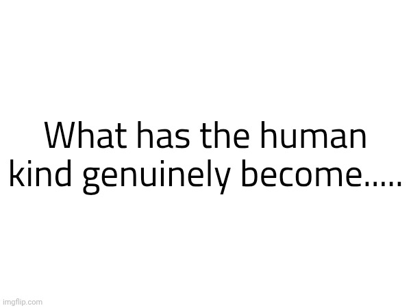 What has the human kind genuinely become..... | made w/ Imgflip meme maker