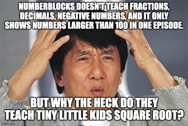 NumberBlocks needs to step up its game | NUMBERBLOCKS DOESN'T TEACH FRACTIONS, DECIMALS, NEGATIVE NUMBERS, AND IT ONLY SHOWS NUMBERS LARGER THAN 100 IN ONE EPISODE. BUT WHY THE HECK DO THEY TEACH TINY LITTLE KIDS SQUARE ROOT? | image tagged in jackie chan confused,numberblocks,memes | made w/ Imgflip meme maker