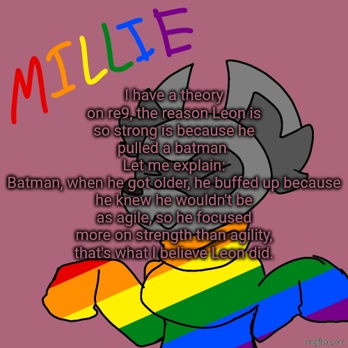 Millie's fursona announcement template | I have a theory on re9, the reason Leon is so strong is because he pulled a batman 
Let me explain:
Batman, when he got older, he buffed up because he knew he wouldn't be as agile, so he focused more on strength than agility, that's what I believe Leon did. | image tagged in millie's fursona announcement template | made w/ Imgflip meme maker