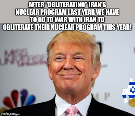 Obliterating nuclear programs | AFTER "OBLITERATING" IRAN'S NUCLEAR PROGRAM LAST YEAR WE HAVE TO GO TO WAR WITH IRAN TO OBLITERATE THEIR NUCLEAR PROGRAM THIS YEAR! | image tagged in donald trump,trump,iran,israel,maga,nevertrump | made w/ Imgflip meme maker
