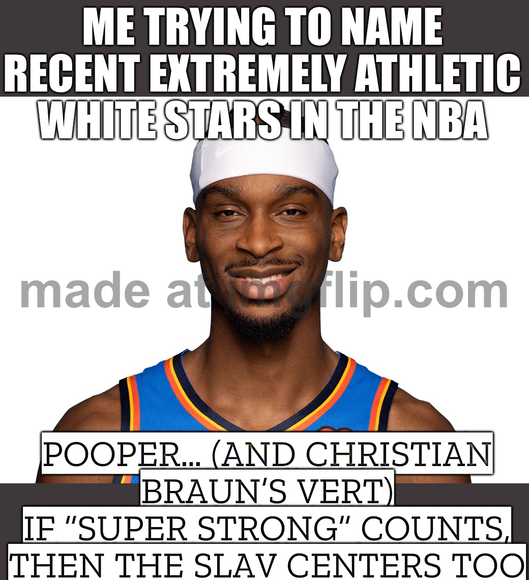 Trying to name super athletic white NBA stars lately…; Pooper, Christian Braun (crazy vert)… | ME TRYING TO NAME RECENT EXTREMELY ATHLETIC WHITE STARS IN THE NBA; POOPER… (AND CHRISTIAN BRAUN’S VERT)
IF “SUPER STRONG” COUNTS, THEN THE SLAV CENTERS TOO | image tagged in nba,athletes,basketball meme,basketball,equality,slavic | made w/ Imgflip meme maker