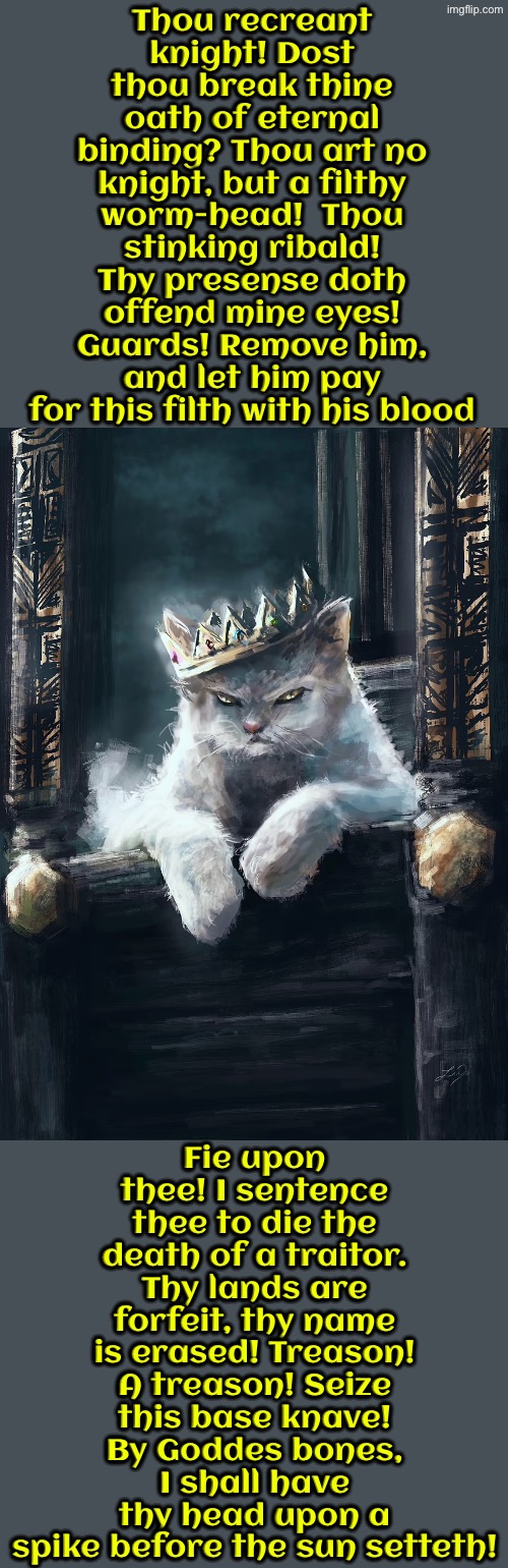 A Filthy Worm Head | Thou recreant knight! Dost thou break thine oath of eternal binding? Thou art no knight, but a filthy worm-head!  Thou stinking ribald! Thy presense doth offend mine eyes! Guards! Remove him, and let him pay for this filth with his blood; Fie upon thee! I sentence thee to die the death of a traitor. Thy lands are forfeit, thy name is erased! Treason! A treason! Seize this base knave! By Goddes bones, I shall have thy head upon a spike before the sun setteth! | image tagged in cats,medieval memes,funny cats,the king,execution,knights | made w/ Imgflip meme maker