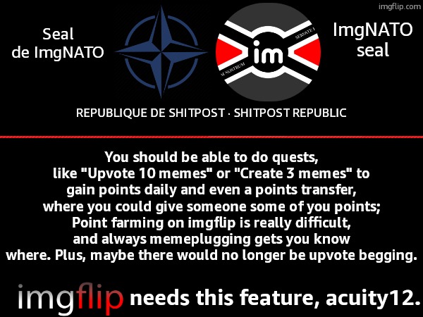 Please Acuity12 we need this our Points kinda pointless | ImgNATO seal; Seal de ImgNATO; REPUBLIQUE DE SHITPOST · SHITPOST REPUBLIC; You should be able to do quests, like "Upvote 10 memes" or "Create 3 memes" to gain points daily and even a points transfer, where you could give someone some of you points;
Point farming on imgflip is really difficult, and always memeplugging gets you know where. Plus, maybe there would no longer be upvote begging. needs this feature, acuity12. | image tagged in nato,imgflip points,farming,suggestion,oh wow are you actually reading these tags,acuity12 | made w/ Imgflip meme maker