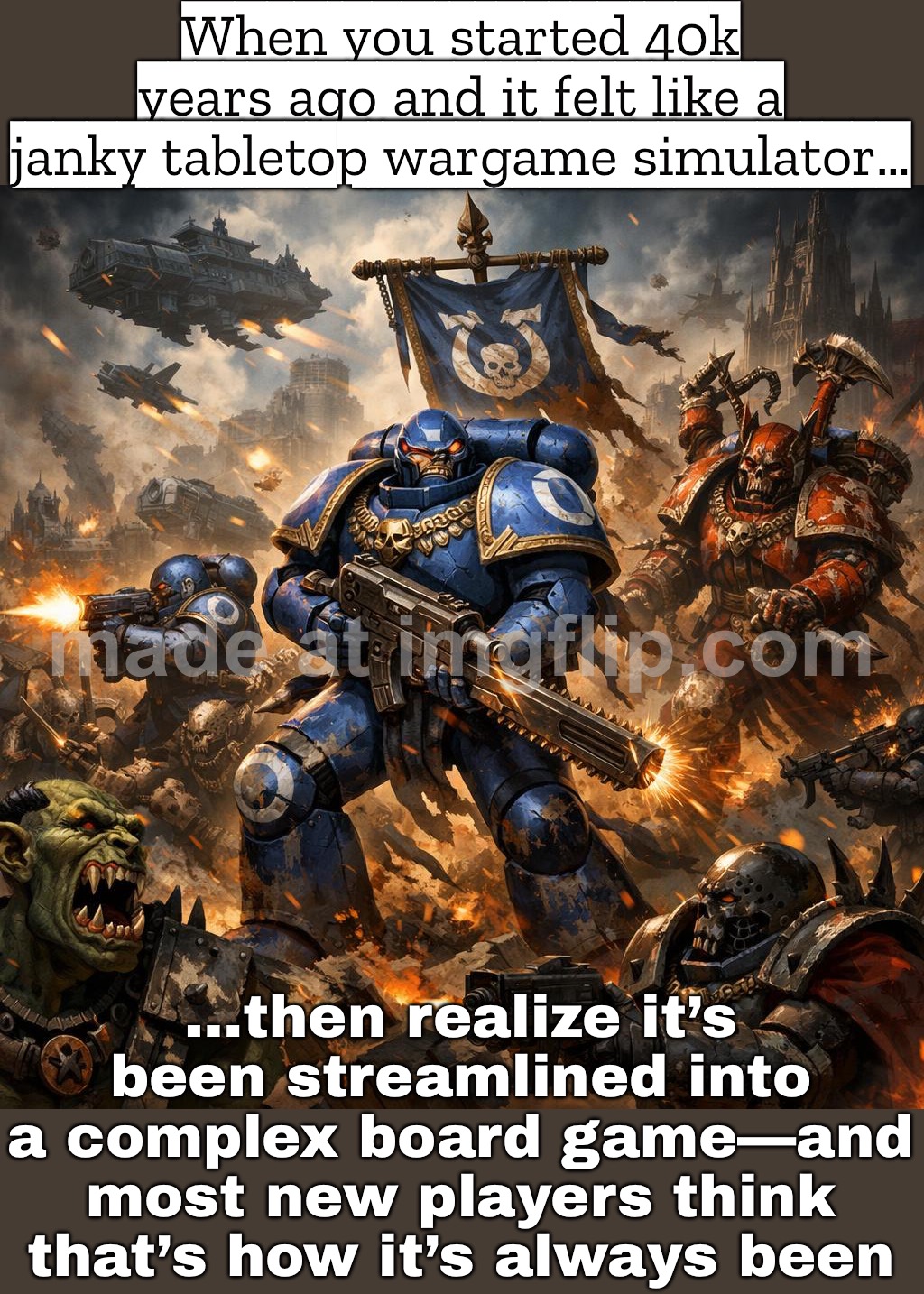 VETERAN PLAYERS: "40K USED TO FEEL LIKE A MINIATURE WAR SIM"; NEW PLAYERS: "IT’S ALWAYS BEEN A (COMPLEX) BOARD GAME" | When you started 40k years ago and it felt like a janky tabletop wargame simulator…; …then realize it’s been streamlined into a complex board game—and most new players think that’s how it’s always been | image tagged in warhammer 40 000,games,warhammer,warhammer40k,veteran,player | made w/ Imgflip meme maker
