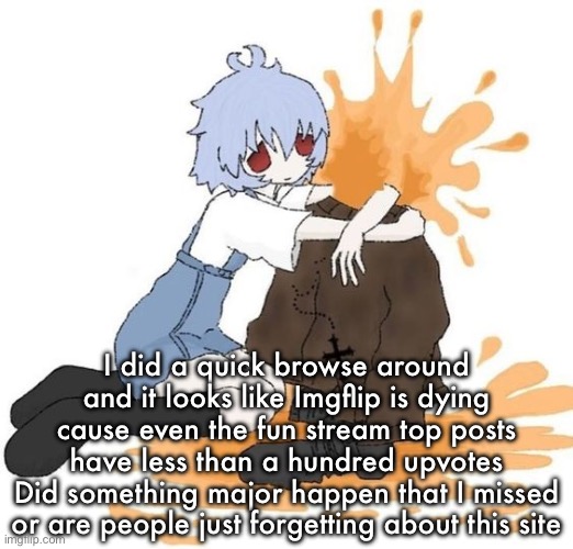 rei | I did a quick browse around and it looks like Imgflip is dying cause even the fun stream top posts have less than a hundred upvotes
Did something major happen that I missed or are people just forgetting about this site | image tagged in rei | made w/ Imgflip meme maker