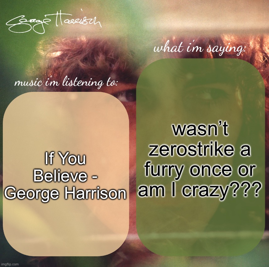 harrison. announcement template | wasn’t zerostrike a furry once or am I crazy??? If You Believe - George Harrison | image tagged in harrison announcement template | made w/ Imgflip meme maker