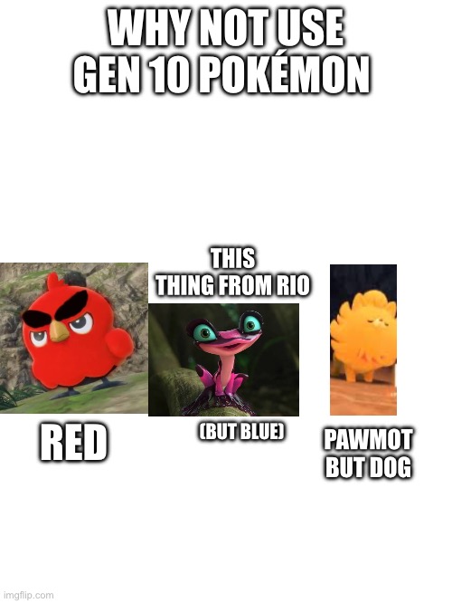 New starters are weird | WHY NOT USE GEN 10 POKÉMON; THIS THING FROM RIO; RED; PAWMOT BUT DOG; (BUT BLUE) | image tagged in blank white template | made w/ Imgflip meme maker