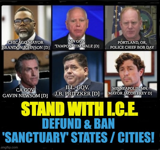 Stand w/ I.C.E. & ban ''sanctuary'' states / cities! | MN GOV. 'TAMPON'' TIM WALZ [D]; CHICAGO MAYOR BRANDON JOHNSON [D]; PORTLAND, OR, POLICE CHIEF BOB DAY; MINNEAPOLIS, MN. MAYOR JACOB FREY D]; ILL. GOV. J.B. PRITZKER [D]; CA GOV GAVIN NEWSOM [D]; STAND WITH I.C.E. DEFUND & BAN 'SANCTUARY' STATES / CITIES! | image tagged in illegal immigration,ice,sanctuary cities | made w/ Imgflip meme maker