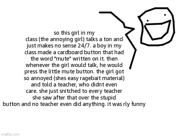 school story | so this girl in my class (the annoying girl) talks a ton and just makes no sense 24/7. a boy in my class made a cardboard button that had the word "mute" written on it. then whenever the girl would talk, he would press the little mute button. the girl got so annoyed (shes easy ragebait material) and told a teacher, who didnt even care. she just snitched to every teacher she saw after that over the stupid button and no teacher even did anything. it was rly funny | made w/ Imgflip meme maker