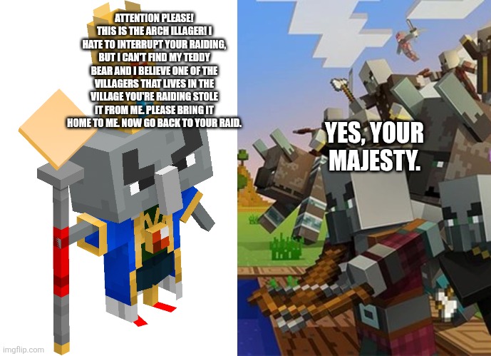 ATTENTION PLEASE! THIS IS THE ARCH ILLAGER! I HATE TO INTERRUPT YOUR RAIDING, BUT I CAN'T FIND MY TEDDY BEAR AND I BELIEVE ONE OF THE VILLAGERS THAT LIVES IN THE VILLAGE YOU'RE RAIDING STOLE IT FROM ME. PLEASE BRING IT HOME TO ME. NOW GO BACK TO YOUR RAID. YES, YOUR MAJESTY. | image tagged in arch illager,illagers | made w/ Imgflip meme maker