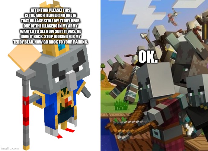 ATTENTION PLEASE! THIS IS THE ARCH ILLAGER! NO ONE IN THAT VILLAGE STOLE MY TEDDY BEAR. ONE OF THE ILLAGERS IN MY ARMY WANTED TO SEE HOW SOFT IT WAS. HE GAVE IT BACK. STOP LOOKING FOR MY TEDDY BEAR. NOW GO BACK TO YOUR RAIDING. OK. | image tagged in arch illager,illagers | made w/ Imgflip meme maker