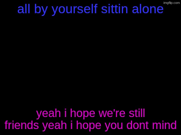 all by yourself sittin alone; yeah i hope we're still friends yeah i hope you dont mind | made w/ Imgflip meme maker