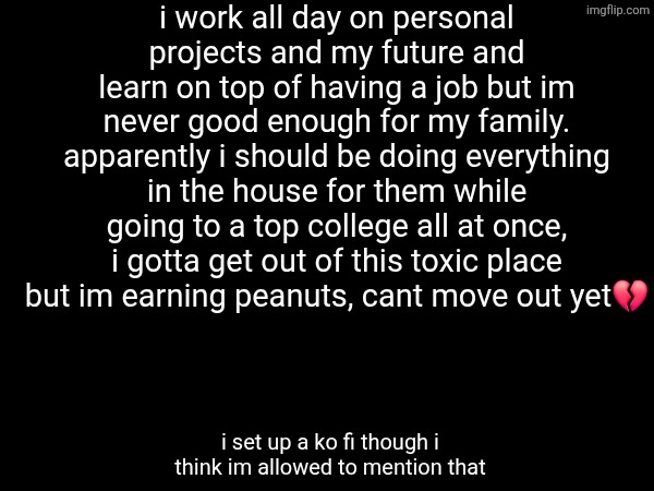 im stuck financially forever :3 | i work all day on personal projects and my future and learn on top of having a job but im never good enough for my family. apparently i should be doing everything in the house for them while going to a top college all at once, i gotta get out of this toxic place but im earning peanuts, cant move out yet💔; i set up a ko fi though i think im allowed to mention that | made w/ Imgflip meme maker