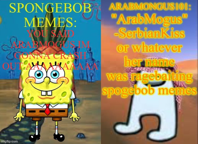 ArabMungus101 and SpogeBob memes | "ArabMogus"
-SerbianKiss or whatever her name was ragebaiting spogebob memes; YOU SAID ARABMOGUS IM GONNA CRASH OUT AAAAAAAAAA | image tagged in arabmungus101 and spogebob memes | made w/ Imgflip meme maker
