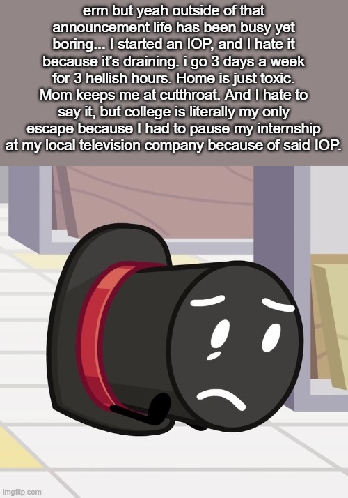 LONG YAP INCOMING | erm but yeah outside of that announcement life has been busy yet boring... I started an IOP, and I hate it because it's draining. i go 3 days a week for 3 hellish hours. Home is just toxic. Mom keeps me at cutthroat. And I hate to say it, but college is literally my only escape because I had to pause my internship at my local television company because of said IOP. BUT HEY, I STILL HAVE MY PARTNERS. ONE OF WHICH I'VE BEEN OUT OF TOUCH WITH.... SADLY, BECAUSE I'M BUSY AND HE'S ALL THE WAY DOWN UNDER, SO TIME FOR EACH OTHER GETS WACKY DUE TO TIME ZONES. AND THE OTHER ONE IS A HANDFUL... HE HONESTLY ABANDONED THIS SITE BECAUSE I GAVE HIM MY NUMBER DOESN'T NEED IMGFLIP TO STAY IN CONTACT WITH ME ANYMORE. HOW HAVE YOU GUYS NOT NOTICED THAT SOMEONE THAT INFAMOUS DIPPED? IDK... BUT HEY, WE'VE GOTTEN CLOSER... WHICH IS... CHALLENGING SOMETIMES SINCE HE'S MORE EMOTIONAL AND UHHH... BUT YEAH, ENOUGH OF ME YAPPING BECAUSE HONESTLY Y'ALL AIN'T READING THIS PART BECAUSE IT'S HIDDEN LOL | made w/ Imgflip meme maker