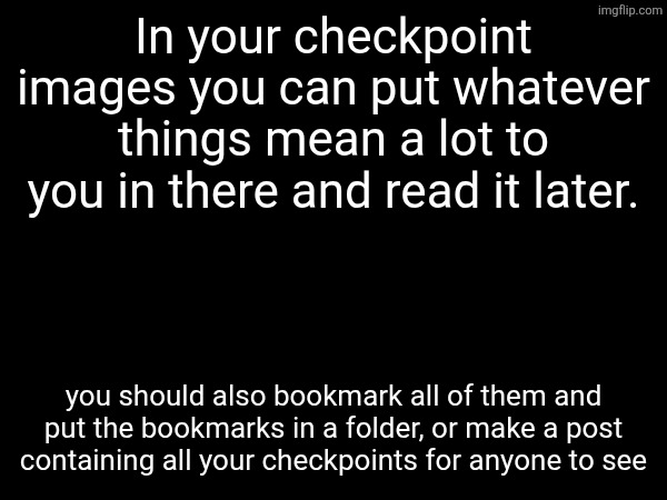 In your checkpoint images you can put whatever things mean a lot to you in there and read it later. you should also bookmark all of them and put the bookmarks in a folder, or make a post containing all your checkpoints for anyone to see | made w/ Imgflip meme maker