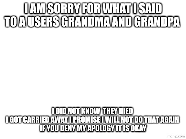 What I did I am sorry for what I did you can say it is corny | I AM SORRY FOR WHAT I SAID TO A USERS GRANDMA AND GRANDPA; I DID NOT KNOW  THEY DIED 
I GOT CARRIED AWAY I PROMISE I WILL NOT DO THAT AGAIN 
IF YOU DENY MY APOLOGY IT IS OKAY | made w/ Imgflip meme maker