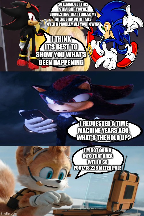 tails thinks pissing off shadow is funny | SO LEMME GET THIS STRAIGHT, YOU'RE SUGGESTING THAT I BREAK MY FRIENDSHIP WITH TAILS OVER A PROBLEM ALL YOUR OWN? I THINK IT'S BEST TO SHOW YOU WHAT'S BEEN HAPPENING; I REQUESTED A TIME MACHINE YEARS AGO, WHAT'S THE HOLD UP? I'M NOT GOING INTO THAT AREA WITH A 60 FOOT/18.228 METER POLE | image tagged in sonic the hedgehog,memes,shitpost | made w/ Imgflip meme maker