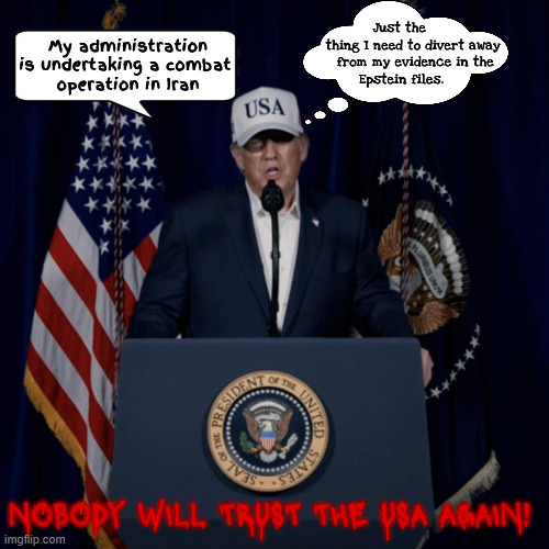 Operation Divert Attention From The Epstein Files | Just the
                  thing I need to divert away
                   from my evidence in the
             Epstein files. My administration is undertaking a combat 
operation in Iran; NOBODY WILL TRUST THE USA AGAIN! | image tagged in operation divert attention from the epstein files,netanyahu's puppet,obliterated,third antichrist,mabus | made w/ Imgflip meme maker