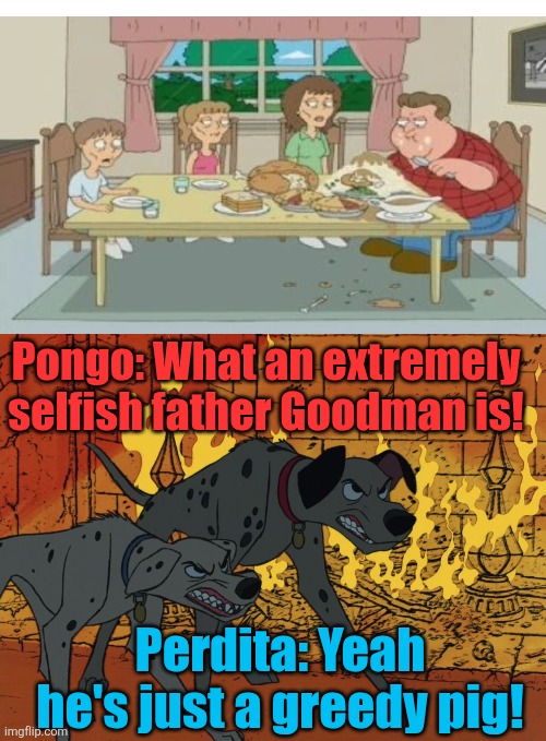 Pongo and Perdita react to Goodman who doesn't share the whole dinner with his family and they are outraged with his selfishnes. | Pongo: What an extremely selfish father Goodman is! Perdita: Yeah he's just a greedy pig! | image tagged in 101 dalmatians,pongo,perdita,family guy,john goodman,greedy | made w/ Imgflip meme maker