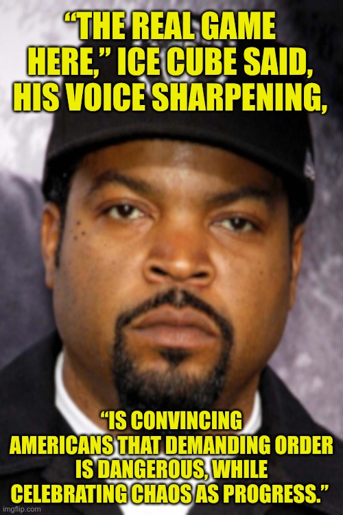 celebrating chaos | “THE REAL GAME HERE,” ICE CUBE SAID, HIS VOICE SHARPENING, “IS CONVINCING AMERICANS THAT DEMANDING ORDER IS DANGEROUS, WHILE CELEBRATING CHAOS AS PROGRESS.” | image tagged in ice cube | made w/ Imgflip meme maker